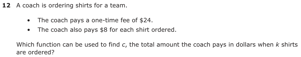 A coach is ordering shirts for a team. • The coach pays a one-time fee of $24. • The coach also pays $8 for each shirt ordered. Which function can be used to find c, the total amount the coach pays in dollars when k shirts are ordered?