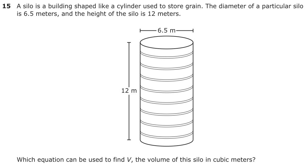A silo is a building shaped like a cylinder used to store grain. The diameter of a particular silo is 6.5 meters, and the height of the silo is 12 meters. 6.5 m 12 m Which equation can be used to find V, the volume of this silo in cubic meters?