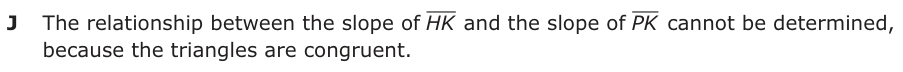 Answer J: The relationship between the slope of HK and the slope of PK cannot be determined, because the triangles are congruent.