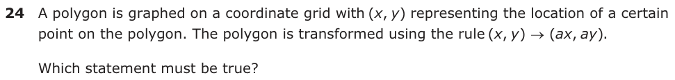 A polygon is graphed on a coordinate grid with (,xy) representing the location of a certain point on the polygon. The polygon is transformed using the rule (,x y ) o (ax , ay ). Which statement must be true?