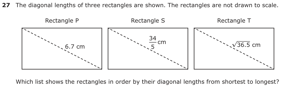The diagonal lengths of three rectangles are shown. The rectangles are not drawn to scale. Rectangle P Rectangle S Rectangle T 34 cm 6.7 cm 36.5 cm5 Which list shows the rectangles in order by their diagonal lengths from shortest to longest?