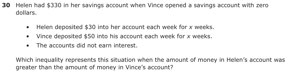 Helen had $330 in her savings account when Vince opened a savings account with zero dollars. • Helen deposited $30 into her account each week for x weeks. • Vince deposited $50 into his account each week for x weeks. • The accounts did not earn interest. Which inequality represents this situation when the amount of money in Helen’s account was greater than the amount of money in Vince’s account?