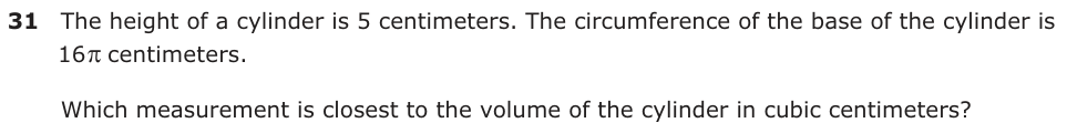 The height of a cylinder is 5 centimeters. The circumference of the base of the cylinder is 16 centimeters.S Which measurement is closest to the volume of the cylinder in cubic centimeters?