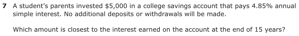 A student’s parents invested $5,000 in a college savings account that pays 4.85% annual simple interest. No additional deposits or withdrawals will be made. Which amount is closest to the interest earned on the account at the end of 15 years?