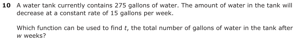 A water tank currently contains 275 gallons of water. The amount of water in the tank will decrease at a constant rate of 15 gallons per week. Which function can be used to find t, the total number of gallons of water in the tank after w weeks?
