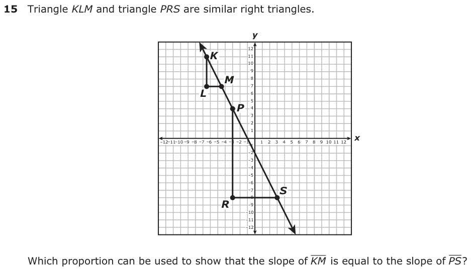 Triangle KLM and triangle PRS are similar right triangles. y 12 K 11 10 9 M 87 L 6 5 P 4 3 2 1 −12 −1−11 0 −9 −8 −7 −6 −5 −4 −3 −2 −1 −1 23456789 10 11 12 x 1 −2 −3 −4 −5 −6 −7 S −8 R −9 −10 −11 −12 Which proportion can be used to show that the slope of KM is equal to the slope of PS ?