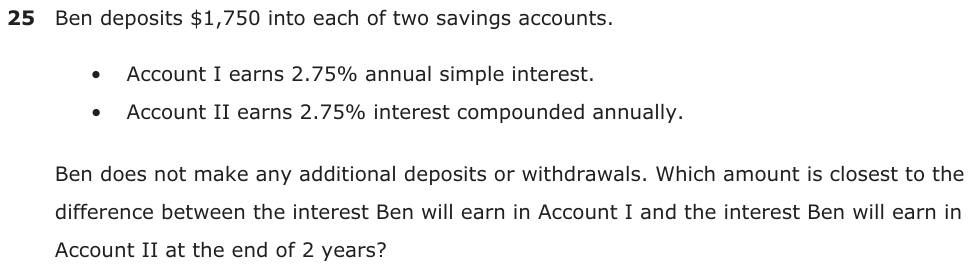 Ben deposits $1,750 into each of two savings accounts. • Account I earns 2.75% annual simple interest. • Account II earns 2.75% interest compounded annually. Ben does not make any additional deposits or withdrawals. Which amount is closest to the difference between the interest Ben will earn in Account I and the interest Ben will earn in Account II at the end of 2 years?