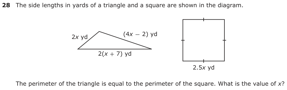 The side lengths in yards of a triangle and a square are shown in the diagram. 2x yd (4x − 2) yd 2(x + 7) yd 2.5x yd The perimeter of the triangle is equal to the perimeter of the square. What is the value of x?