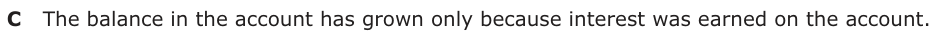 Answer C: The balance in the account has grown only because interest was earned on the account.