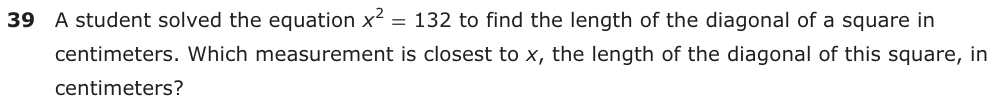 A student solved the equation x 2 = 132 to find the length of the diagonal of a square in centimeters. Which measurement is closest to x, the length of the diagonal of this square, in centimeters?
