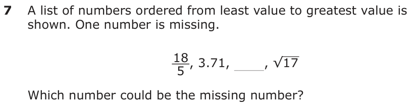 A list of numbers ordered from least value to greatest value is shown. One number is missing. _18 _ 5 , 3.71, , √ 17 Which number could be the missing number?