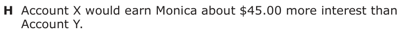 Answer H: Account X would earn Monica about $45.00 more interest than Account Y.