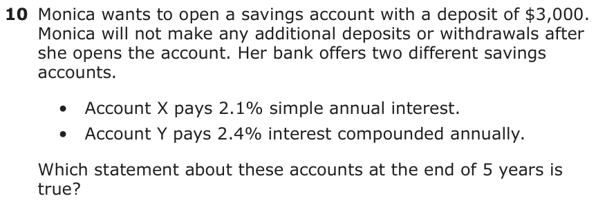 Monica wants to open a savings account with a deposit of $3,000. Monica will not make any additional deposits or withdrawals after she opens the account. Her bank offers two different savings accounts. • Account X pays 2.1% simple annual interest. • Account Y pays 2.4% interest compounded annually. Which statement about these accounts at the end of 5 years is true?