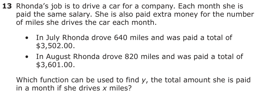 Rhonda’s job is to drive a car for a company. Each month she is paid the same salary. She is also paid extra money for the number of miles she drives the car each month. • In July Rhonda drove 640 miles and was paid a total of $3,502.00. • In August Rhonda drove 820 miles and was paid a total of $3,601.00. Which function can be used to find y, the total amount she is paid in a month if she drives x miles?