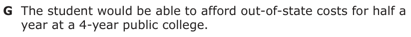 Answer G: The student would be able to afford out-of-state costs for half a year at a 4-year public college.