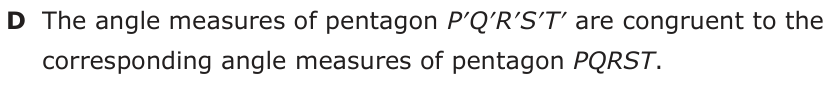 Answer D: The angle measures of pentagon P′Q′R′S′T′ are congruent to the corresponding angle measures of pentagon PQRST.