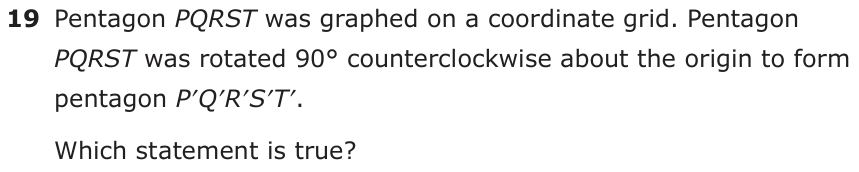 Pentagon PQRST was graphed on a coordinate grid. Pentagon PQRST was rot ated 90° counterclockwise about the origin to form pentagon P′Q′R′S′T′. Which statement is true?