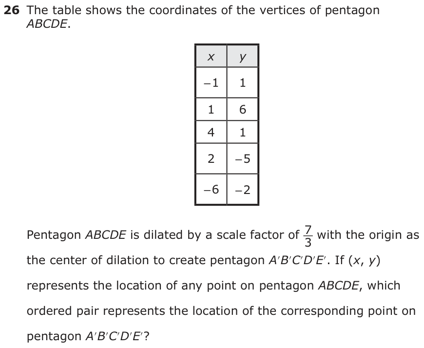 The table shows the coordinates of the vertices of pentagon ABCDE. x y − 1 1 1 6 4 1 2 − 5 − 6 − 2 Pentagon ABCDE is dilated by a scale factor of 7_ 3 with the origin as the center of dilation to create pentagon A′B ′C′D′E′. If (x, y) represents the location of any point on pentagon ABCDE, which ordered pair represents the location of the corresponding point on pentagon A′B ′C′D′E′?