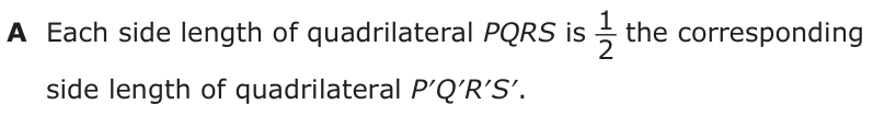 Answer A: Each side length of quadrilateral PQRS is 2_1 the corresponding side length of quadrilateral P′Q′R′S′.