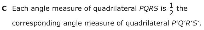 Answer C: Each angle measure of quadrilateral PQRS is 1_ 2 the corresponding angle measure of quadrilateral P′Q′R′S′.