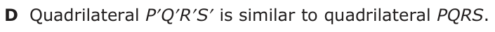 Answer D: Quadrilateral P′Q′R′S′ is similar to quadrilateral PQRS.