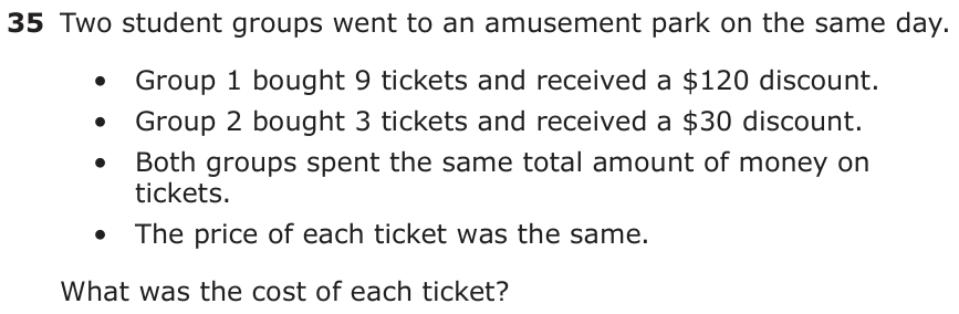 Two student groups went to an amusement park on the same day. • Group 1 bought 9 tickets and received a $120 discount. • Group 2 bought 3 tickets and received a $30 discount. • Both groups spent the same total amount of money on tickets. • The price of each ticket was the same. What was the cost of each ticket?