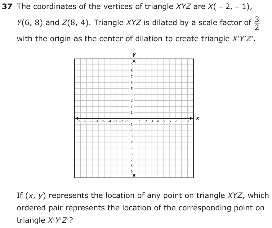The coordinates of the vertices of triangle XYZ are X( −2, −1), Y(6, 8) and Z(8, 4). Triangle XYZ is dilated by a scale factor of 3_ 2 with the origin as the center of dilation to create triangle X′Y′Z′. y 9 8 7 6 5 4 3 2 1 −9 −8 −7 −6 −5 −4 −3 −2 −1 x −1 1 2 3 4 5 6 7 8 9 −2 −3 −4 −5 −6 −7 −8 −9 If (x, y ) represents the location of any point on triangle XYZ, which ordered pair represents the location of the corresponding point on triangle X′Y′Z′?