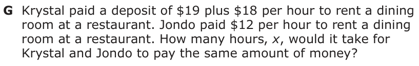 Answer G: Krystal paid a deposit of $19 plus $18 per hour to rent a dining room at a restaurant. Jondo paid $12 per hour to rent a dining room at a restaurant. How many hours, x, would it take for Krystal and Jondo to pay the same amount of money?