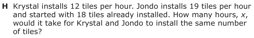 Answer H: Krystal installs 12 tiles per hour. Jondo installs 19 tiles per hour and started with 18 tiles already installed. How many hours, x, would it take for Krystal and Jondo to install the same number of tiles?