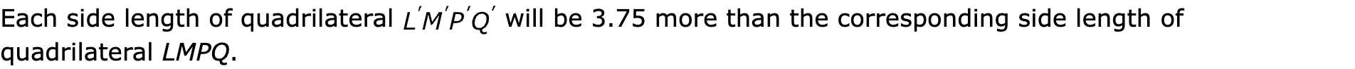 Each side length of quadrilateral  will be 3.75 more than the corresponding side length of quadrilateral LMPQ.