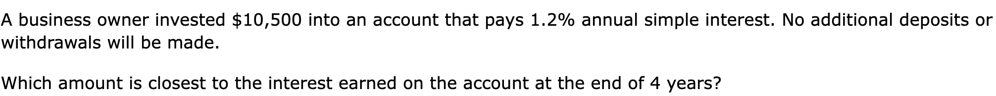 A business owner invested $10,500 into an account that pays 1.2% annual simple interest. No additional deposits or withdrawals will be made.

Which amount is closest to the interest earned on the account at the end of 4 years?