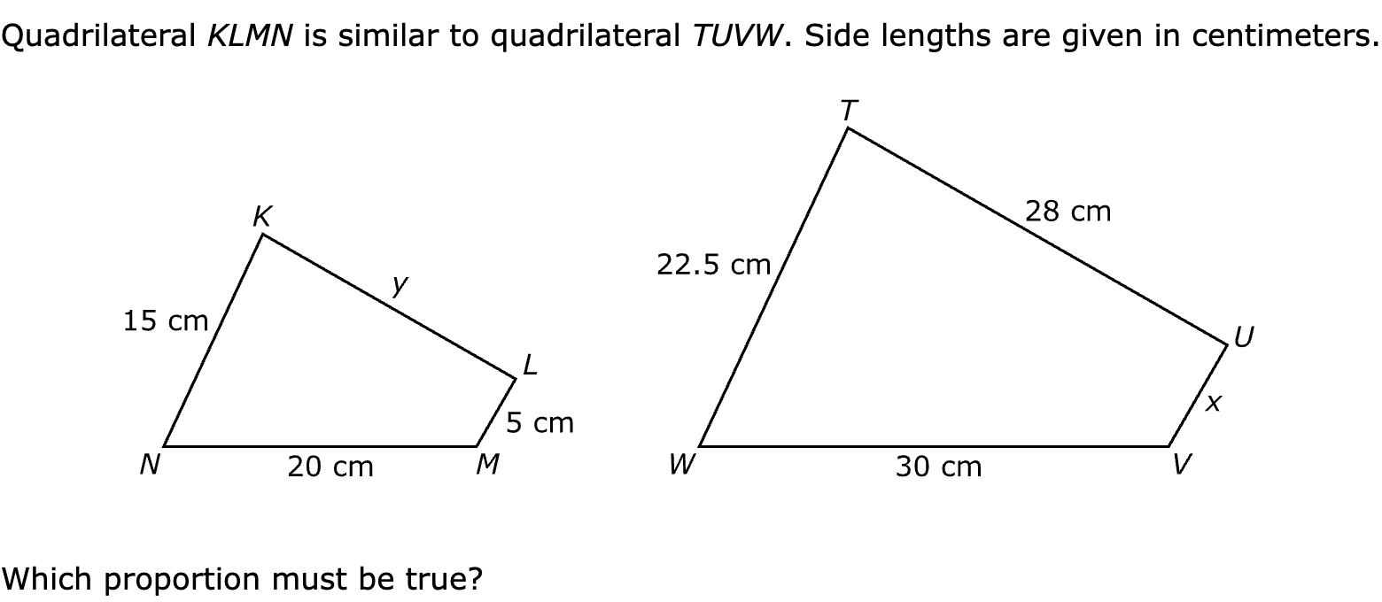 Quadrilateral KLMN is similar to quadrilateral TUVW. Side lengths are given in centimeters.

Which proportion must be true?