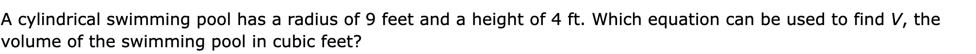 A cylindrical swimming pool has a radius of 9 feet and a height of 4 ft. Which equation can be used to find V, the volume of the swimming pool in cubic feet?