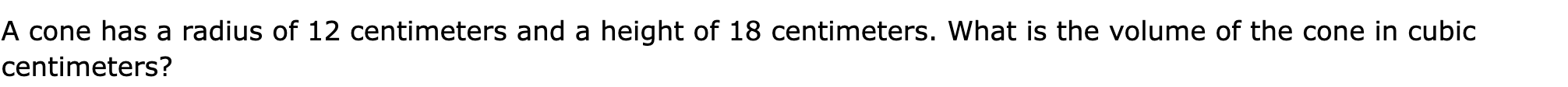 A cone has a radius of 12 centimeters and a height of 18 centimeters. What is the volume of the cone in cubic centimeters?