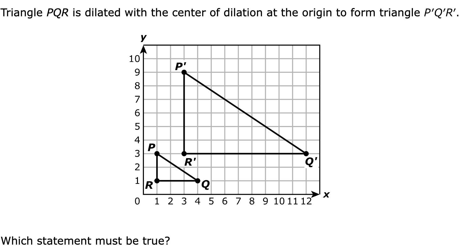 Triangle PQR is dilated with the center of dilation at the origin to form triangle 

Which statement must be true?