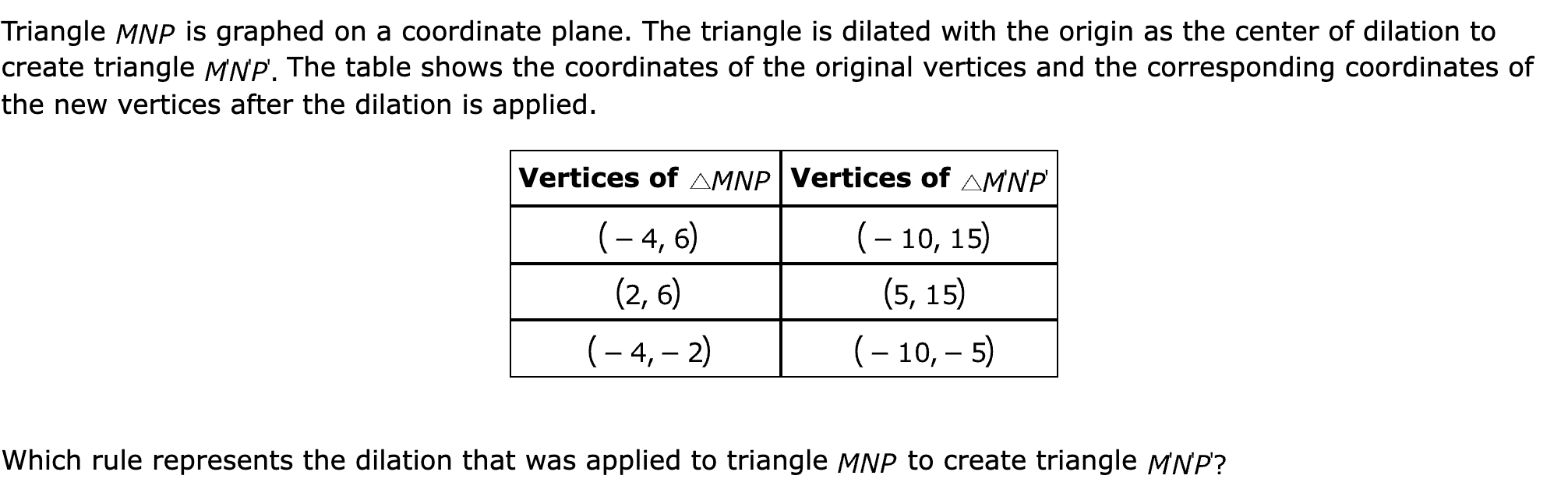 Triangle  is graphed on a coordinate plane. The triangle is dilated with the origin as the center of dilation to create triangle  The table shows the coordinates of the original vertices and the corresponding coordinates of the new vertices after the dilation is applied.

Vertices of 	Vertices of 
	
	
	

 

Which rule represents the dilation that was applied to triangle  to create triangle