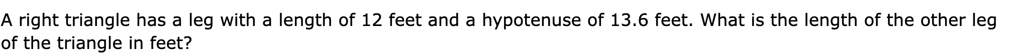 A right triangle has a leg with a length of 12 feet and a hypotenuse of 13.6 feet. What is the length of the other leg of the triangle in feet?
