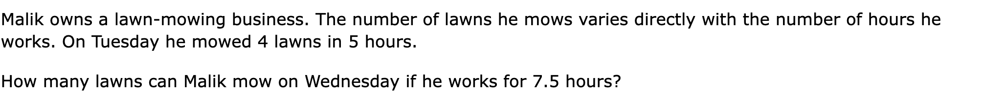 Malik owns a lawn-mowing business. The number of lawns he mows varies directly with the number of hours he works. On Tuesday he mowed 4 lawns in 5 hours.

How many lawns can Malik mow on Wednesday if he works for 7.5 hours?
