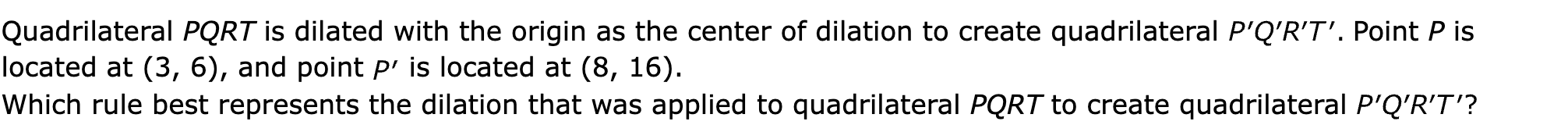 Quadrilateral PQRT is dilated with the origin as the center of dilation to create quadrilateral  Point P is located at (3, 6), and point  is located at (8, 16).

Which rule best represents the dilation that was applied to quadrilateral PQRT to create quadrilateral