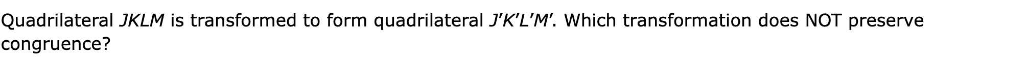 Quadrilateral JKLM is transformed to form quadrilateral J’K’L’M’. Which transformation does NOT preserve congruence?