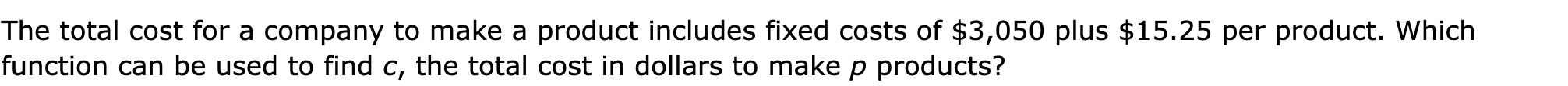 The total cost for a company to make a product includes fixed costs of $3,050 plus $15.25 per product. Which function can be used to find c, the total cost in dollars to make p products?