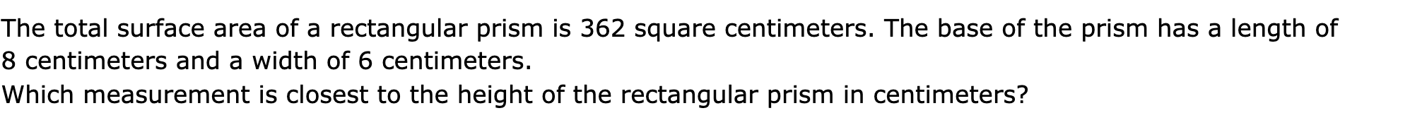 The total surface area of a rectangular prism is 362 square centimeters. The base of the prism has a length of 8 centimeters and a width of 6 centimeters.

Which measurement is closest to the height of the rectangular prism in centimeters?