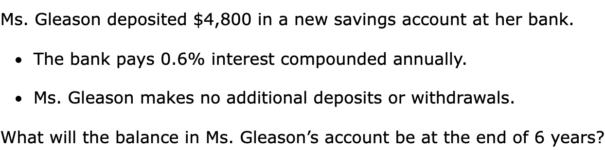 Ms. Gleason deposited $4,800 in a new savings account at her bank.

The bank pays 0.6% interest compounded annually.
Ms. Gleason makes no additional deposits or withdrawals.

What will the balance in Ms. Gleason’s account be at the end of 6 years?