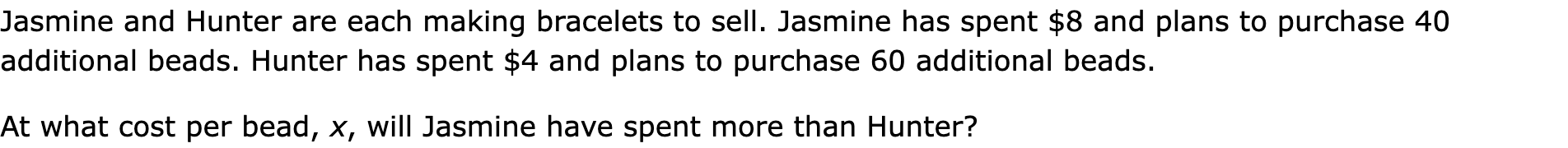 Jasmine and Hunter are each making bracelets to sell. Jasmine has spent $8 and plans to purchase 40 additional beads. Hunter has spent $4 and plans to purchase 60 additional beads.

At what cost per bead, x, will Jasmine have spent more than Hunter?