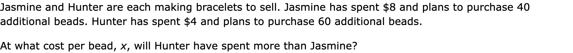 Jasmine and Hunter are each making bracelets to sell. Jasmine has spent $8 and plans to purchase 40 additional beads. Hunter has spent $4 and plans to purchase 60 additional beads.

At what cost per bead, x, will Hunter have spent more than Jasmine?