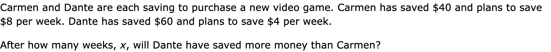 Carmen and Dante are each saving to purchase a new video game. Carmen has saved $40 and plans to save $8 per week. Dante has saved $60 and plans to save $4 per week.

After how many weeks, x, will Dante have saved more money than Carmen?