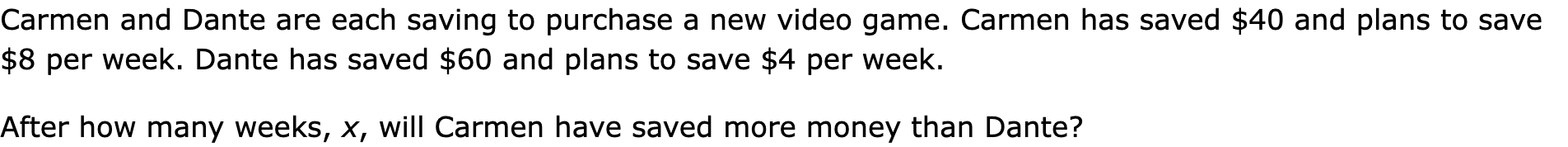 Carmen and Dante are each saving to purchase a new video game. Carmen has saved $40 and plans to save $8 per week. Dante has saved $60 and plans to save $4 per week.

After how many weeks, x, will Carmen have saved more money than Dante?