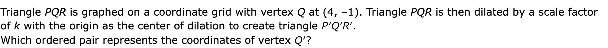 Triangle PQR is graphed on a coordinate grid with vertex Q at (4, –1). Triangle PQR is then dilated by a scale factor of k with the origin as the center of dilation to create triangle 

Which ordered pair represents the coordinates of vertex